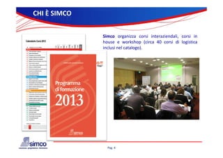 CHI È SIMCO

              Simco organizza corsi interaziendali, corsi in
              house e workshop (circa 40 corsi di logistica
              inclusi nel catalogo).




                Pag. 4
 