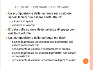 LE CAUSE ELEMENTARI DELLE VARIANZE
 La scomposizione della varianza nel costo dei
servizi tecnici può essere effettuata tra:
 varianza di spesa
 varianza di volume
 E’ data dalla somma della varianza di spesa con
quella di volume.
 La scomposizione della varianza nei ricavi
 L’azienda produce un solo modello di prodotto: può
essere scomposta tra:
 scostamento di volume e scostamento di prezzo.
 L’azienda produce più modelli di prodotto: può essere
scomposta tra:
 scostamento di volume, scostamento di prezzo e mix
 