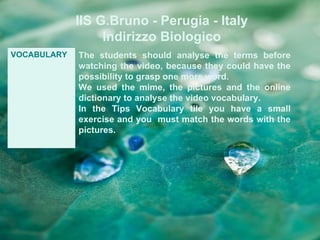 IIS G.Bruno - Perugia - Italy
                  Indirizzo Biologico
VOCABULARY   The students should analyse the terms before
             watching the video, because they could have the
             possibility to grasp one more word.
             We used the mime, the pictures and the online
             dictionary to analyse the video vocabulary.
             In the Tips Vocabulary tile you have a small
             exercise and you must match the words with the
             pictures.
 