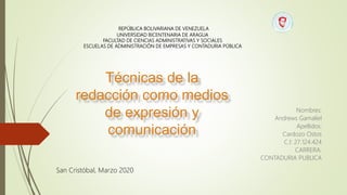 REPÚBLICA BOLIVARIANA DE VENEZUELA
UNIVERSIDAD BICENTENARIA DE ARAGUA
FACULTAD DE CIENCIAS ADMINISTRATIVAS Y SOCIALES
ESCUELAS DE ADMINISTRACIÓN DE EMPRESAS Y CONTADURIA PÚBLICA
San Cristóbal, Marzo 2020
Técnicas de la
redacción como medios
de expresión y
comunicación
Nombres:
Andrews Gamaliel
Apellidos:
Cardozo Ostos
C.I: 27.124.424
CARRERA:
CONTADURIA PUBLICA
 