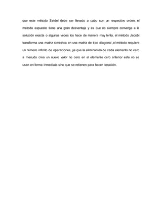 que este método Seidel debe ser llevado a cabo con un respectivo orden, el
método expuesto tiene una gran desventaja y es que no siempre converge a la
solución exacta o algunas veces los hace de manera muy lenta, el método Jacobi
transforma una matriz simétrica en una matriz de tipo diagonal ,el método requiere
un número infinito de operaciones, ya que la eliminación de cada elemento no cero
a menudo crea un nuevo valor no cero en el elemento cero anterior este no se
usan en forma inmediata sino que se retienen para hacer iteración.
 