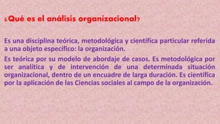¿Qué es el análisis organizacional?
Es una disciplina teórica, metodológica y científica particular referida
a una objeto específico: la organización.
Es teórica por su modelo de abordaje de casos. Es metodológica por
ser analítica y de intervención de una determinada situación
organizacional, dentro de un encuadre de larga duración. Es científica
por la aplicación de las Ciencias sociales al campo de la organización.
 