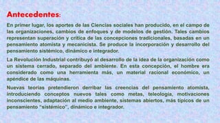 Antecedentes:
En primer lugar, los aportes de las Ciencias sociales han producido, en el campo de
las organizaciones, cambios de enfoques y de modelos de gestión. Tales cambios
representan superación y crítica de las concepciones tradicionales, basadas en un
pensamiento atomista y mecanicista. Se produce la incorporación y desarrollo del
pensamiento sistémico, dinámico e integrador.
La Revolución Industrial contribuyó al desarrollo de la idea de la organización como
un sistema cerrado, separado del ambiente. En esta concepción, el hombre era
considerado como una herramienta más, un material racional económico, un
apéndice de las máquinas.
Nuevas teorías pretendieron derribar las creencias del pensamiento atomista,
introduciendo conceptos nuevos tales como metas, teleología, motivaciones
inconscientes, adaptación al medio ambiente, sistemas abiertos, más típicos de un
pensamiento “sistémico”, dinámico e integrador.
 