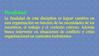Finalidad:
La finalidad de esta disciplina es lograr cambios en
una organización en función de las necesidades de los
miembros, el trabajo y el contexto externo. Además
busca intervenir en situaciones de conflicto y crisis
organizacional en contextos turbulentos.
 