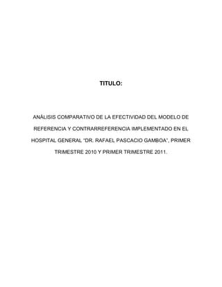 TITULO:




ANÁLISIS COMPARATIVO DE LA EFECTIVIDAD DEL MODELO DE

REFERENCIA Y CONTRARREFERENCIA IMPLEMENTADO EN EL

HOSPITAL GENERAL “DR. RAFAEL PASCACIO GAMBOA”, PRIMER

       TRIMESTRE 2010 Y PRIMER TRIMESTRE 2011.
 