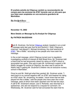 El analista estrella de Citigroup cambió su recomendación de
compra para las acciones de AT&T durante casi un año para que
sus hijos sean aceptados en una exclusiva guardería de
Manhattan.




November 15, 2002

More Details on Message by Ex-Analyst for Citigroup

By PATRICK McGEEHAN



  ack B. Grubman, the former Citigroup analyst, boasted in an e-mail
  message early last year that he and Sanford I. Weill, Citigroup's
chairman, had played C. Michael Armstrong, the chief executive of
AT&T, quot;like a fiddle,quot; according to two people who have seen the
message.

In the e-mail message, which Citigroup turned over to regulators
investigating conflicts of interest at Wall Street firms, Mr. Grubman told
a friend that he had temporarily raised his rating on AT&T's stock to
accomplish two goals. One was to gain Mr. Armstrong's support in Mr.
Weill's struggle for control of Citigroup; the other was to secure Mr.
Weill's help in getting Mr. Grubman's children into an exclusive nursery
school in Manhattan.

Once he and Mr. Weill got what they wanted, Mr. Grubman wrote, quot;I
went back to my normal negative selfquot; on AT&T and lowered his rating
on AT&T stock. Mr. Armstrong, he added, quot;never knew that we both
played him like a fiddle,quot; said the people who have seen the e-mail
message, parts of which have been reported over the last two days.
A call to Mr. Grubman's lawyer, Lee S. Richards, was returned by a
spokesman, who did not respond to a request for comment. On
Wednesday, Mr. Grubman said he had concocted the claim that he
 
