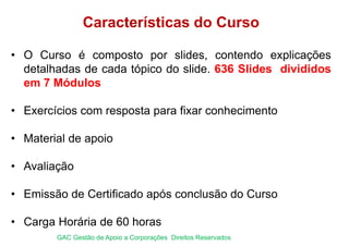 Características do Curso
• O Curso é composto por slides, contendo explicações
detalhadas de cada tópico do slide. 636 Slides divididos
em 7 Módulos
• Exercícios com resposta para fixar conhecimento
• Material de apoio
• Avaliação
• Emissão de Certificado após conclusão do Curso
• Carga Horária de 60 horas
GAC Gestão de Apoio a Corporações Direitos Reservados
 