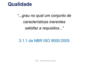 Qualidade
“...grau no qual um conjunto de
características inerentes
satisfaz a requisitos...”
3.1.1 da NBR ISO 9000:2005
GAC - Direitos Reservados
 