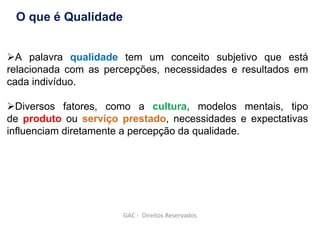 A palavra qualidade tem um conceito subjetivo que está
relacionada com as percepções, necessidades e resultados em
cada indivíduo.
Diversos fatores, como a cultura, modelos mentais, tipo
de produto ou serviço prestado, necessidades e expectativas
influenciam diretamente a percepção da qualidade.
O que é Qualidade
GAC - Direitos Reservados
 