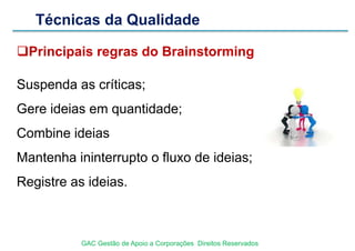 Técnicas da Qualidade
Principais regras do Brainstorming
Suspenda as críticas;
Gere ideias em quantidade;
Combine ideias
Mantenha ininterrupto o fluxo de ideias;
Registre as ideias.
GAC Gestão de Apoio a Corporações Direitos Reservados
 
