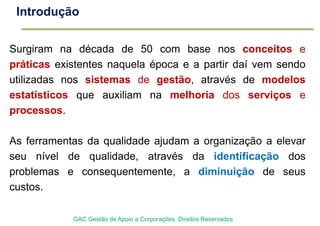 Surgiram na década de 50 com base nos conceitos e
práticas existentes naquela época e a partir daí vem sendo
utilizadas nos sistemas de gestão, através de modelos
estatísticos que auxiliam na melhoria dos serviços e
processos.
As ferramentas da qualidade ajudam a organização a elevar
seu nível de qualidade, através da identificação dos
problemas e consequentemente, a diminuição de seus
custos.
Introdução
GAC Gestão de Apoio a Corporações Direitos Reservados
 