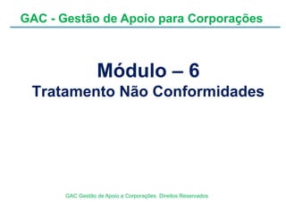 GAC - Gestão de Apoio para Corporações
GAC Gestão de Apoio a Corporações Direitos Reservados
Módulo – 6
Tratamento Não Conformidades
 