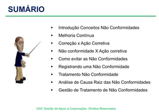SUMÁRIO
GAC Gestão de Apoio a Corporações Direitos Reservados
 Introdução Conceitos Não Conformidades
 Melhoria Contínua
 Correção x Ação Corretiva
 Não conformidade X Ação corretiva
 Como evitar as Não Conformidades
 Registrando uma Não Conformidade
 Tratamento Não Conformidade
 Análise de Causa Raiz das Não Conformidades
 Gestão de Tratamento de Não Conformidades
 