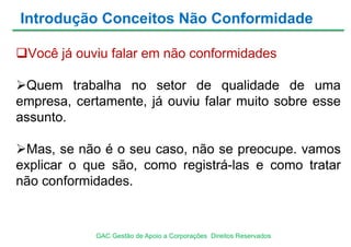 Você já ouviu falar em não conformidades
Quem trabalha no setor de qualidade de uma
empresa, certamente, já ouviu falar muito sobre esse
assunto.
Mas, se não é o seu caso, não se preocupe. vamos
explicar o que são, como registrá-las e como tratar
não conformidades.
Introdução Conceitos Não Conformidade
GAC Gestão de Apoio a Corporações Direitos Reservados
 