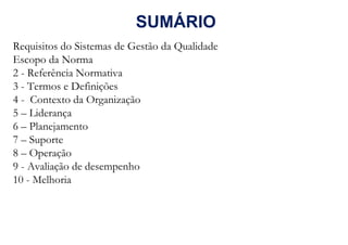 SUMÁRIO
Requisitos do Sistemas de Gestão da Qualidade
Escopo da Norma
2 - Referência Normativa
3 - Termos e Definições
4 - Contexto da Organização
5 – Liderança
6 – Planejamento
7 – Suporte
8 – Operação
9 - Avaliação de desempenho
10 - Melhoria
 