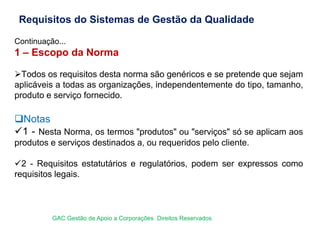 Continuação...
1 – Escopo da Norma
Todos os requisitos desta norma são genéricos e se pretende que sejam
aplicáveis a todas as organizações, independentemente do tipo, tamanho,
produto e serviço fornecido.
Notas
1 - Nesta Norma, os termos "produtos" ou "serviços" só se aplicam aos
produtos e serviços destinados a, ou requeridos pelo cliente.
2 - Requisitos estatutários e regulatórios, podem ser expressos como
requisitos legais.
Requisitos do Sistemas de Gestão da Qualidade
GAC Gestão de Apoio a Corporações Direitos Reservados
 