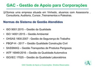 GAC - Gestão de Apoio para Corporações
 Somos uma empresa situada em Vinhedo, atuamos com Assessoria ,
Consultoria, Auditoria, Cursos ,Treinamentos e Palestras.
Normas do Sistema de Gestão Atendidos
• ISO 9001:2015 – Gestão da Qualidade
• ISO 14001:2015 – Gestão Ambiental
• OHSAS 1800:2007 - Gestão de Segurança do Trabalho
• PBQP-H - 2017 – Gestão Qualidade Construção Civil
• SASSMAQ – Gestão Transportes de Produtos Perigosos
• IATF 16949:2016 – Gestão da Qualidade Automotiva
• ISO/IEC 17025 – Gestão da Qualidade Laboratórios
GAC Gestão de Apoio a Corporações Direitos Reservados
 