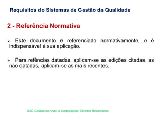 2 - Referência Normativa
 Este documento é referenciado normativamente, e é
indispensável à sua aplicação.
 Para refências datadas, aplicam-se as edições citadas, as
não datadas, aplicam-se as mais recentes.
Requisitos do Sistemas de Gestão da Qualidade
GAC Gestão de Apoio a Corporações Direitos Reservados
 