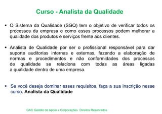 Curso - Analista da Qualidade
 O Sistema da Qualidade (SGQ) tem o objetivo de verificar todos os
processos da empresa e como esses processos podem melhorar a
qualidade dos produtos e serviços frente aos clientes.
 Analista de Qualidade por ser o profissional responsável para dar
suporte auditorias internas e externas, fazendo a elaboração de
normas e procedimentos e não conformidades dos processos
de qualidade se relaciona com todas as áreas ligadas
a qualidade dentro de uma empresa.
 Se você deseja dominar esses requisitos, faça a sua inscrição nesse
curso. Analista da Qualidade
GAC Gestão de Apoio a Corporações Direitos Reservados
 