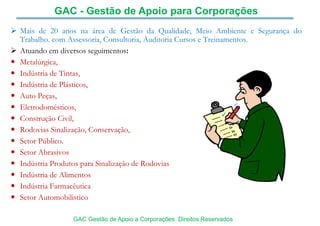  Mais de 20 anos na área de Gestão da Qualidade, Meio Ambiente e Segurança do
Trabalho. com Assessoria, Consultoria, Auditoria Cursos e Treinamentos.
 Atuando em diversos seguimentos:
 Metalúrgica,
 Indústria de Tintas,
 Indústria de Plásticos,
 Auto Peças,
 Eletrodomésticos,
 Construção Civil,
 Rodovias Sinalização, Conservação,
 Setor Público.
 Setor Abrasivos
 Indústria Produtos para Sinalização de Rodovias
 Indústria de Alimentos
 Indústria Farmacêutica
 Setor Automobilistico
GAC - Gestão de Apoio para Corporações
GAC Gestão de Apoio a Corporações Direitos Reservados
 