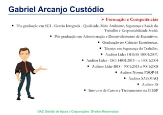 Gabriel Arcanjo Custódio
 Formação e Competências
 Pós-graduação em SGI - Gestão Integrada - Qualidade, Meio Ambiente, Segurança e Saúde do
Trabalho e Responsabilidade Social.
 Pós-graduação em Administração e Desenvolvimento de Executivos.
 Graduação em Ciências Econômicas.
 Técnico em Segurança do Trabalho.
 Auditor Líder OHSAS 18001:2007.
 Auditor Líder - ISO 14001:2015 – e 14001:2004
 Auditor Líder ISO - 9001:2015 e 9001:2008
 Auditor Norma PBQP-H
 Auditor SASSMAQ
 Auditor 5S
 Instrutor de Cursos e Treinamentos na CIESP
GAC Gestão de Apoio a Corporações Direitos Reservados
 