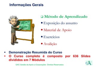 Informações Gerais
 Método de Aprendizado
Exposição do assunto
Material de Apoio
Exercícios
Avalição
GAC Gestão de Apoio a Corporações Direitos Reservados
 Demonstração Resumida do Curso
 O Curso completo é composto por 636 Slides
divididos em 7 Módulos
 