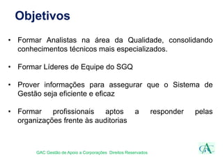 Objetivos
• Formar Analistas na área da Qualidade, consolidando
conhecimentos técnicos mais especializados.
• Formar Líderes de Equipe do SGQ
• Prover informações para assegurar que o Sistema de
Gestão seja eficiente e eficaz
• Formar profissionais aptos a responder pelas
organizações frente às auditorias
GAC Gestão de Apoio a Corporações Direitos Reservados
 