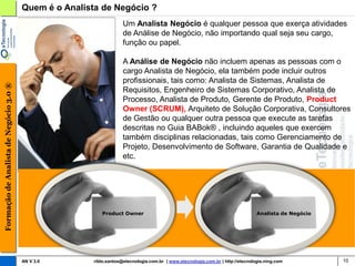 Quem é o Analista de Negócio ?
                                                                     Um Analista Negócio é qualquer pessoa que exerça atividades
                                                                     de Análise de Negócio, não importando qual seja seu cargo,
                                                                     função ou papel.

                                                                     A Análise de Negócio não incluem apenas as pessoas com o
                                                                     cargo Analista de Negócio, ela também pode incluir outros
                                                                     profissionais, tais como: Analista de Sistemas, Analista de
Formação de Analista de Negócio 3.0 ®




                                                                     Requisitos, Engenheiro de Sistemas Corporativo, Analista de
                                                                     Processo, Analista de Produto, Gerente de Produto, Product
                                                                     Owner (SCRUM), Arquiteto de Solução Corporativa, Consultores
                                                                     de Gestão ou qualquer outra pessoa que execute as tarefas
                                                                     descritas no Guia BABok® , incluindo aqueles que exercem
                                                                     também disciplinas relacionadas, tais como Gerenciamento de
                                                                     Projeto, Desenvolvimento de Software, Garantia de Qualidade e
                                                                     etc.




                                                           Product Owner                                                          Analista de Negócio




                                        AN V 3.0        rildo.santos@etecnologia.com.br | www.etecnologia.com.br | http://etecnologia.ning.com          10
 