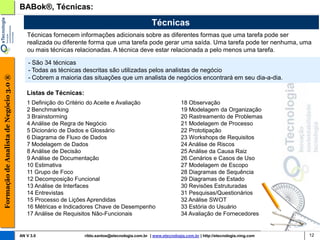 BABok®, Técnicas:

                                                                                                  Técnicas
                                           Técnicas fornecem informações adicionais sobre as diferentes formas que uma tarefa pode ser
                                           realizada ou diferente forma que uma tarefa pode gerar uma saída. Uma tarefa pode ter nenhuma, uma
                                           ou mais técnicas relacionadas. A técnica deve estar relacionada a pelo menos uma tarefa.

                                            - São 34 técnicas
                                            - Todas as técnicas descritas são utilizadas pelos analistas de negócio
Formação de Analista de Negócio 3.0 ®




                                            - Cobrem a maioria das situações que um analista de negócios encontrará em seu dia-a-dia.

                                           Listas de Técnicas:
                                           1 Definição do Critério do Aceite e Avaliação                         18 Observação
                                           2 Benchmarking                                                        19 Modelagem da Organização
                                           3 Brainstorming                                                       20 Rastreamento de Problemas
                                           4 Análise de Regra de Negócio                                         21 Modelagem de Processo
                                           5 Dicionário de Dados e Glossário                                     22 Prototipação
                                           6 Diagrama de Fluxo de Dados                                          23 Workshops de Requisitos
                                           7 Modelagem de Dados                                                  24 Análise de Riscos
                                           8 Análise de Decisão                                                  25 Análise da Causa Raiz
                                           9 Análise de Documentação                                             26 Cenários e Casos de Uso
                                           10 Estimativa                                                         27 Modelagem de Escopo
                                           11 Grupo de Foco                                                      28 Diagramas de Sequência
                                           12 Decomposição Funcional                                             29 Diagramas de Estado
                                           13 Análise de Interfaces                                              30 Revisões Estruturadas
                                           14 Entrevistas                                                        31 Pesquisas/Questionários
                                           15 Processo de Lições Aprendidas                                      32 Análise SWOT
                                           16 Métricas e Indicadores Chave de Desempenho                         33 Estória do Usuário
                                           17 Análise de Requisitos Não-Funcionais                               34 Avaliação de Fornecedores


                                        AN V 3.0                 rildo.santos@etecnologia.com.br | www.etecnologia.com.br | http://etecnologia.ning.com   12
 