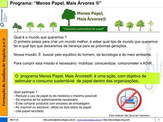 Programa: “Menos Papel, Mais Árvores ®”




                                           Qual é o mundo que queremos ?
Formação de Analista de Negócio 3.0 ®




                                           O primeiro passo para criar um mundo melhor, é saber qual tipo de mundo que queremos
                                           ter e qual tipo que deixaremos de herança para as próximas gerações.

                                           Nossa missão: É buscar pelo equilibro do homem, da tecnologia e do meio ambiente.

                                           Para cumprir esta missão é necessário: mobilizar, conscientizar, comprometer e AGIR.


                                            O programa Menos Papel, Mais Árvores®, é uma ação, com objetivo de
                                            estimular o consumo sustentável de papel dentro das organizações.

                                           Quer participar ?
                                           - Reduza o uso de papel (e de madeira) o máximo possível.
                                           - Só imprima se for extremamente necessário.
                                           - Evite comprar produtos com excesso de embalagem.
                                           - Ao imprimir ou escrever, utilize os dois lados do papel.
                                           - Use papel reciclado.
                                                                                                                                Este material não deve ser impresso..
                                        AN V 3.0               rildo.santos@etecnologia.com.br | www.etecnologia.com.br | http://etecnologia.ning.com                   2
 