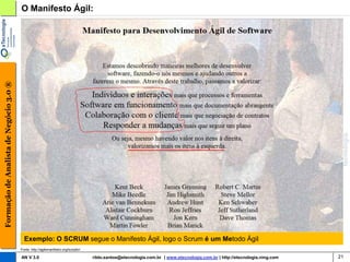 Formação de Analista de Negócio 3.0 ®   O Manifesto Ágil:




                                          Exemplo: O SCRUM segue o Manifesto Ágil, logo o Scrum é um Metodo Ágil
                                        Fonte: http://agilemanifesto.org/iso/ptbr/

                                        AN V 3.0                                     rildo.santos@etecnologia.com.br | www.etecnologia.com.br | http://etecnologia.ning.com   21
 
