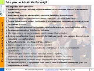 Princípios por trás do Manifesto Ágil:
                                        Nós seguimos estes princípios:
                                         Nossa maior prioridade é satisfazer o cliente através da entrega contínua e adiantada de software com
                                           valor agregado.
                                         Mudanças nos requisitos são bem-vindas, mesmo tardiamente no desenvolvimento.
                                         Processos ágeis tiram vantagem das mudanças visando vantagem competitiva para o cliente.
                                         Entregar frequentemente software funcionando, de poucas semanas a poucos meses, com preferência à
Formação de Analista de Negócio 3.0 ®




                                           menor escala de tempo.
                                         Pessoas de negócio e desenvolvedores devem trabalhar diariamente em conjunto por todo o projeto.
                                         Construa projetos em torno de indivíduos motivados.
                                         Dê a eles o ambiente e o suporte necessário e confie neles para fazer o trabalho.
                                         O método mais eficiente e eficaz de transmitir informações para e entre uma equipe de desenvolvimento
                                           é através de conversa face a face.
                                         Software funcionando é a medida primária de progresso.
                                         Os processos ágeis promovem desenvolvimento sustentável.
                                         Os patrocinadores, desenvolvedores e usuários devem ser capazes de manter um ritmo constante
                                           indefinidamente.
                                         Contínua atenção à excelência técnica e bom design aumenta a agilidade.
                                         Simplicidade -- a arte de maximizar a quantidade de trabalho não realizado -- é essencial.
                                         As melhores arquiteturas, requisitos e designs emergem de equipes auto-organizáveis.
                                         Em intervalos regulares, a equipe reflete sobre como se tornar mais eficaz e então refina e ajusta seu
                                           comportamento de acordo.

                                        AN V 3.0                 rildo.santos@etecnologia.com.br | www.etecnologia.com.br | http://etecnologia.ning.com   22
 