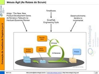 Método Ágil (As Raízes do Scrum)


                                                                                           TimeBoxes
                                        Artigo: “The New, New
                                        Product Development Game                                                                   Desenvolvimento
                                        de Nonaka e Takeushi na                                                                       iterativo e
                                        Hardvard Bussines Review                          SmallTalk                                  incremental
                                                                                       Engineering Tools
Formação de Analista de Negócio 3.0 ®




                                                                                Reunião
                                                                                 diária

                                                                                                   24 horas


                                                                                Sprint
                                                           Produto             Backlog
                                                           Backlog                                                                       Produto
                                                                                                     2-4 Semanas




                                        AN V 3.0           rildo.santos@etecnologia.com.br | www.etecnologia.com.br | http://etecnologia.ning.com    23
 