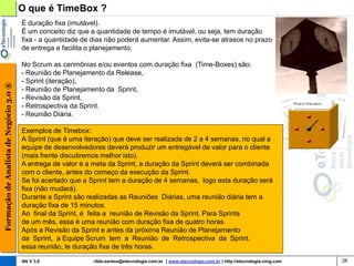 O que é TimeBox ?
                                        É duração fixa (imutável).
                                        É um conceito diz que a quantidade de tempo é imutável, ou seja, tem duração
                                        fixa - a quantidade de dias não poderá aumentar. Assim, evita-se atrasos no prazo
                                        de entrega e facilita o planejamento.

                                        No Scrum as cerimônias e/ou eventos com duração fixa (Time-Boxes) são:
                                        - Reunião de Planejamento da Release,
                                        - Sprint (iteração),
Formação de Analista de Negócio 3.0 ®




                                        - Reunião de Planejamento da Sprint,
                                        - Revisão da Sprint.
                                        - Retrospectiva da Sprint.
                                        - Reunião Diária.

                                        Exemplos de Timebox:
                                        A Sprint (que é uma iteração) que deve ser realizada de 2 a 4 semanas, no qual a
                                        equipe de desenvolvedores deverá produzir um entregável de valor para o cliente
                                        (mais frente discutiremos melhor isto).
                                        A entrega de valor é a meta da Sprint, a duração da Sprint deverá ser combinada
                                        com o cliente, antes do começo da execução da Sprint.
                                        Se foi acertado que a Sprint tem a duração de 4 semanas, logo esta duração será
                                        fixa (não mudará).
                                        Durante a Sprint são realizadas as Reuniões Diárias, uma reunião diária tem a
                                        duração fixa de 15 minutos.
                                        Ao final da Sprint, é feita a reunião de Revisão da Sprint. Para Sprints
                                        de um mês, essa é uma reunião com duração fixa de quatro horas.
                                        Após a Revisão da Sprint e antes da próxima Reunião de Planejamento
                                        da Sprint, a Equipe Scrum tem a Reunião de Retrospectiva da Sprint.
                                        essa reunião, te duração fixa de três horas.

                                        AN V 3.0               rildo.santos@etecnologia.com.br | www.etecnologia.com.br | http://etecnologia.ning.com   26
 
