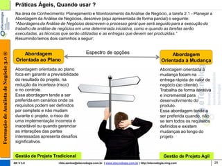 Práticas Ágeis, Quando usar ?
                                         Na área de Conhecimento: Planejamento e Monitoramento da Análise de Negócio, a tarefa 2.1 - Planejar a
                                         Abordagem da Análise de Negócios, descreve (aqui apresentada de forma parcial) o seguinte:
                                         “Abordagens da Análise de Negócios descrevem o processo geral que será seguido para a execução do
                                         trabalho de análise de negócios em uma determinada iniciativa, como e quando as tarefas serão
                                         executadas, as técnicas que serão utilizadas e as entregas que devem ser produzidas.”
                                         Resumindo temos dois caminhos a seguir:


                                                                                   Espectro de opções
Formação de Analista de Negócio 3.0 ®




                                             Abordagem                                                                                         Abordagem
                                         Orientada ao Plano                                                                               Orientada à Mudança
                                         Abordagem orientada ao plano                                                                    Abordagem orientada à
                                         foca em garantir a previsibilidade                                                              mudança focam na
                                         do resultado do projeto, na                                                                     entrega rápida de valor de
                                         redução da incerteza (risco)                                                                    negócio (ao cliente).
                                         e no controle.                                                                                  Trabalha de forma iterativa
                                         Essa abordagem tende a ser                                                                      e incremental para
                                         preferida em cenários onde os                                                                   desenvolvimento do
                                         requisitos podem ser definidos                                                                  produto.
                                         por completo e não mudam                                                                        Essa abordagem tende a
                                         durante o projeto, o risco de                                                                   ser preferida quando, não
                                         uma implementação incorreta é                                                                   se tem todos os requisitos
                                         inaceitável ou quando gerenciar                                                                 definidos e existem
                                         as interações das partes                                                                        mudanças ao longo do
                                         interessadas apresenta desafios                                                                 projeto
                                         significativos.


                                         Gestão de Projeto Tradicional                                                                      Gestão de Projeto Ágil
                                        AN V 3.0                rildo.santos@etecnologia.com.br | www.etecnologia.com.br | http://etecnologia.ning.com                 29
 