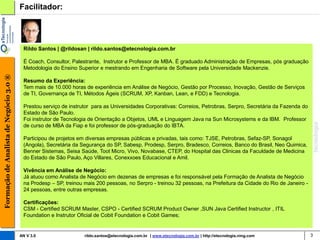 Facilitador:




                                         Rildo Santos | @rildosan | rildo.santos@etecnologia.com.br

                                         É Coach, Consultor, Palestrante, Instrutor e Professor de MBA. É graduado Administração de Empresas, pós graduação
                                         Metodologia do Ensino Superior e mestrando em Engenharia de Software pela Universidade Mackenzie.
Formação de Analista de Negócio 3.0 ®




                                         Resumo da Experiência:
                                         Tem mais de 10.000 horas de experiência em Análise de Negócio, Gestão por Processo, Inovação, Gestão de Serviços
                                         de TI, Governança de TI, Métodos Ágeis (SCRUM, XP, Kanban, Lean, e FDD) e Tecnologia.

                                         Prestou serviço de instrutor para as Universidades Corporativas: Correios, Petrobras, Serpro, Secretária da Fazenda do
                                         Estado de São Paulo.
                                         Foi instrutor de Tecnologia de Orientação a Objetos, UML e Linguagem Java na Sun Microsystems e da IBM. Professor
                                         de curso de MBA da Fiap e foi professor de pós-graduação do IBTA.

                                         Participou de projetos em diversas empresas públicas e privadas, tais como: TJSE, Petrobras, Sefaz-SP, Sonagol
                                         (Angola), Secretária da Segurança do SP, Sabesp, Prodesp, Serpro, Bradesco, Correios, Banco do Brasil, Neo Quimica,
                                         Benner Sistemas, Seisa Saúde, Toot Micro, Vivo, Novabase, CTEP, do Hospital das Clinicas da Faculdade de Medicina
                                         do Estado de São Paulo, Aço Villares, Conexxoes Educacional e Amil.

                                         Vivência em Análise de Negócio:
                                         Já atuou como Analista de Negócio em dezenas de empresas e foi responsável pela Formação de Analista de Negócio
                                         na Prodesp – SP, treinou mais 200 pessoas, no Serpro - treinou 32 pessoas, na Prefeitura da Cidade do Rio de Janeiro -
                                         24 pessoas, entre outras empresas.

                                         Certificações:
                                         CSM - Certified SCRUM Master, CSPO - Certified SCRUM Product Owner ,SUN Java Certified Instructor , ITIL
                                         Foundation e Instrutor Oficial de Cobit Foundation e Cobit Games;


                                        AN V 3.0                  rildo.santos@etecnologia.com.br | www.etecnologia.com.br | http://etecnologia.ning.com          3
 