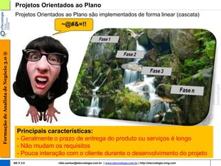 Projetos Orientados ao Plano
                                         Projetos Orientados ao Plano são implementados de forma linear (cascata)
                                                           ~@#&=!!
Formação de Analista de Negócio 3.0 ®




                                          Principais características:
                                          - Geralmente o prazo de entrega do produto ou serviços é longo
                                          - Não mudam os requisitos
                                          - Pouca interação com o cliente durante o desenvolvimento do projeto
                                        AN V 3.0         rildo.santos@etecnologia.com.br | www.etecnologia.com.br | http://etecnologia.ning.com
 