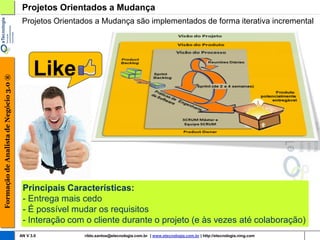 Projetos Orientados a Mudança
                                         Projetos Orientados a Mudança são implementados de forma iterativa incremental




                                              Like
Formação de Analista de Negócio 3.0 ®




                                         Principais Características:
                                         - Entrega mais cedo
                                         - É possível mudar os requisitos
                                         - Interação com o cliente durante o projeto (e às vezes até colaboração)
                                        AN V 3.0         rildo.santos@etecnologia.com.br | www.etecnologia.com.br | http://etecnologia.ning.com
 