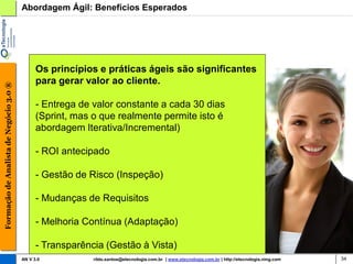 Abordagem Ágil: Benefícios Esperados




                                              Os princípios e práticas ágeis são significantes
                                              para gerar valor ao cliente.
Formação de Analista de Negócio 3.0 ®




                                              - Entrega de valor constante a cada 30 dias
                                              (Sprint, mas o que realmente permite isto é
                                              abordagem Iterativa/Incremental)

                                              - ROI antecipado

                                              - Gestão de Risco (Inspeção)

                                              - Mudanças de Requisitos

                                              - Melhoria Contínua (Adaptação)

                                              - Transparência (Gestão à Vista)
                                        AN V 3.0           rildo.santos@etecnologia.com.br | www.etecnologia.com.br | http://etecnologia.ning.com   34
 
