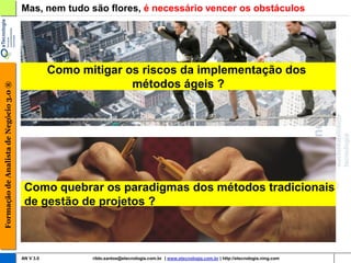 Mas, nem tudo são flores, é necessário vencer os obstáculos




                                                   Como mitigar os riscos da implementação dos
                                                                 métodos ágeis ?
Formação de Analista de Negócio 3.0 ®




                                         Como quebrar os paradigmas dos métodos tradicionais
                                         de gestão de projetos ?



                                        AN V 3.0          rildo.santos@etecnologia.com.br | www.etecnologia.com.br | http://etecnologia.ning.com
 