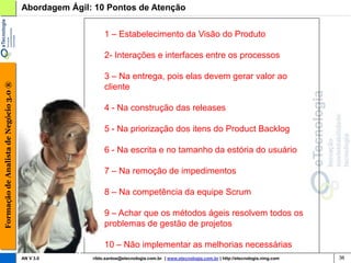 Abordagem Ágil: 10 Pontos de Atenção


                                                            1 – Estabelecimento da Visão do Produto

                                                            2- Interações e interfaces entre os processos

                                                            3 – Na entrega, pois elas devem gerar valor ao
Formação de Analista de Negócio 3.0 ®




                                                            cliente

                                                            4 - Na construção das releases

                                                            5 - Na priorização dos itens do Product Backlog

                                                            6 - Na escrita e no tamanho da estória do usuário

                                                            7 – Na remoção de impedimentos

                                                            8 – Na competência da equipe Scrum

                                                            9 – Achar que os métodos ágeis resolvem todos os
                                                            problemas de gestão de projetos

                                                            10 – Não implementar as melhorias necessárias
                                        AN V 3.0       rildo.santos@etecnologia.com.br | www.etecnologia.com.br | http://etecnologia.ning.com   36
 
