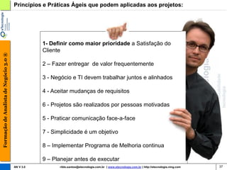 Princípios e Práticas Ágeis que podem aplicadas aos projetos:




                                                   1- Definir como maior prioridade a Satisfação do
                                                   Cliente
Formação de Analista de Negócio 3.0 ®




                                                   2 – Fazer entregar de valor frequentemente

                                                   3 - Negócio e TI devem trabalhar juntos e alinhados

                                                   4 - Aceitar mudanças de requisitos

                                                   6 - Projetos são realizados por pessoas motivadas

                                                   5 - Praticar comunicação face-a-face

                                                   7 - Simplicidade é um objetivo

                                                   8 – Implementar Programa de Melhoria continua

                                                   9 – Planejar antes de executar
                                        AN V 3.0         rildo.santos@etecnologia.com.br | www.etecnologia.com.br | http://etecnologia.ning.com   37
 