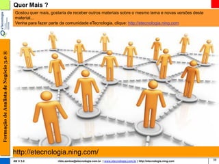 Quer Mais ?
                                         Gostou quer mais, gostaria de receber outros materiais sobre o mesmo tema e novas versões deste
                                         material...
                                         Venha para fazer parte da comunidade eTecnologia, clique: http://etecnologia.ning.com
Formação de Analista de Negócio 3.0 ®




                                        http://etecnologia.ning.com/
                                        AN V 3.0              rildo.santos@etecnologia.com.br | www.etecnologia.com.br | http://etecnologia.ning.com   38
 