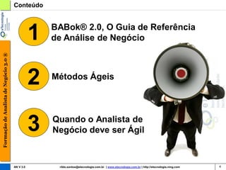 Conteúdo




                                                   1   BABok® 2.0, O Guia de Referência
                                                       de Análise de Negócio
Formação de Analista de Negócio 3.0 ®




                                                   2   Métodos Ágeis




                                                   3   Quando o Analista de
                                                       Negócio deve ser Ágil


                                        AN V 3.0        rildo.santos@etecnologia.com.br | www.etecnologia.com.br | http://etecnologia.ning.com   4
 