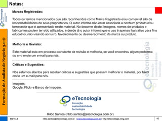Notas:
                                          Marcas Registradas:

                                          Todos os termos mencionados que são reconhecidos como Marca Registrada e/ou comercial são de
                                          responsabilidades de seus proprietários. O autor informa não estar associada a nenhum produto e/ou
                                          fornecedor que é apresentado neste material. No decorrer deste, imagens, nomes de produtos e
                                          fabricantes podem ter sido utilizados, e desde já o autor informa que o uso é apenas ilustrativo para fins
                                          educativo, não visando ao lucro, favorecimento ou desmerecimento da marca ou produto.
Formação de Analista de Negócio 3.0 ®




                                          Melhoria e Revisão:

                                          Este material esta em processo constante de revisão e melhoria, se você encontrou algum problema
                                          ou erro envie um e-mail para nós.

                                          Criticas e Sugestões:

                                          Nós estamos abertos para receber criticas e sugestões que possam melhorar o material, por favor
                                          envie um e-mail para nós.

                                          Imagens:
                                          Google, Flickr e Banco de Imagem.




                                                                    Rildo Santos (rildo.santos@etecnologia.com.br)
                                        AN V 3.0                rildo.santos@etecnologia.com.br | www.etecnologia.com.br | http://etecnologia.ning.com   40
 