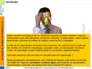 Formação de Analista de Negócio 3.0 ®   Introdução:




                                          Saber somente tecnologia já não é o suficiente, é preciso conhecer também o negócio,
                                          compreender suas reais demandas, problemas, requisitos e stakeholders. Saber práticas,
                                          ferramentas e técnicas de análise de negócio e seus termos e linguagem.

                                          A cada dia as organizações se tornam mais complexas, por conta de novas exigências
                                          dos clientes, por conta de consolidação, aquisição, fusão, da necessidade de reduzir
                                          custos, da competição ou pela implementação de novas leis e regulamentações.

                                          Você está preparado para encontrar as soluções para sua organização ?

                                          Nesta apresentação demostraremos como Analista de Negócio pode utilizar as técnicas
                                          de Análise de Negócio e princípios e práticas ágeis para entender as necessidades,
                                          oportunidades e requisitos para desenvolver boas soluções de negócio.
                                        AN V 3.0            rildo.santos@etecnologia.com.br | www.etecnologia.com.br | http://etecnologia.ning.com   5
 