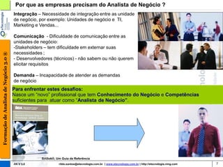 Por que as empresas precisam do Analista de Negócio ?
                                        Integração – Necessidade de integração entre as unidade
                                        de negócio, por exemplo: Unidades de negócio e TI,
                                        Marketing e Vendas...

                                        Comunicação - Dificuldade de comunicação entre as
                                        unidades de negócio:
                                        -Stakeholders – tem dificuldade em externar suas
                                        necessidades ;
Formação de Analista de Negócio 3.0 ®




                                        - Desenvolvedores (técnicos) - não sabem ou não querem
                                        elicitar requisitos

                                        Demanda – Incapacidade de atender as demandas
                                        de negócio
                                        Para enfrentar estes desafios:
                                        Nasce um “novo” profissional que tem Conhecimento do Negócio e Competências
                                        suficientes para atuar como “Analista de Negócio”.




                                                    BABok®, Um Guia de Referência
                                        AN V 3.0              rildo.santos@etecnologia.com.br | www.etecnologia.com.br | http://etecnologia.ning.com   7
 
