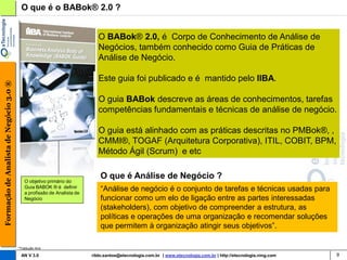 O que é o BABok® 2.0 ?


                                                                            O BABok® 2.0, é Corpo de Conhecimento de Análise de
                                                                            Negócios, também conhecido como Guia de Práticas de
                                                                            Análise de Negócio.

                                                                            Este guia foi publicado e é mantido pelo IIBA.
Formação de Analista de Negócio 3.0 ®




                                                                            O guia BABok descreve as áreas de conhecimentos, tarefas
                                                                            competências fundamentais e técnicas de análise de negócio.

                                                                            O guia está alinhado com as práticas descritas no PMBok®, ,
                                                                            CMMI®, TOGAF (Arquitetura Corporativa), ITIL, COBIT, BPM,
                                                                            Método Ágil (Scrum) e etc

                                                                             O que é Análise de Negócio ?
                                            O objetivo primário do
                                            Guia BABOK ® é definir
                                            a profissão de Analista de
                                                                             “Análise de negócio é o conjunto de tarefas e técnicas usadas para
                                            Negócio                          funcionar como um elo de ligação entre as partes interessadas
                                                                             (stakeholders), com objetivo de compreender a estrutura, as
                                                                             políticas e operações de uma organização e recomendar soluções
                                                                             que permitem à organização atingir seus objetivos”.

                                        *Tradução livre

                                         AN V 3.0                        rildo.santos@etecnologia.com.br | www.etecnologia.com.br | http://etecnologia.ning.com   9
 