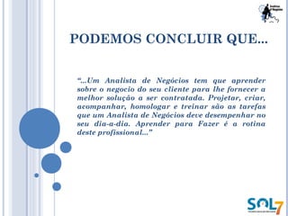 PODEMOS CONCLUIR QUE...
“...Um Analista de Negócios tem que aprender
sobre o negocio do seu cliente para lhe fornecer a
melhor solução a ser contratada. Projetar, criar,
acompanhar, homologar e treinar são as tarefas
que um Analista de Negócios deve desempenhar no
seu dia-a-dia. Aprender para Fazer é a rotina
deste profissional...”
 