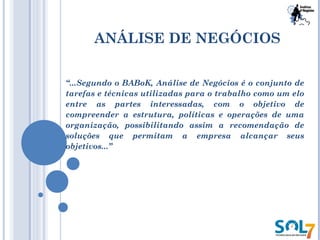 ANÁLISE DE NEGÓCIOS
“...Segundo o BABoK, Análise de Negócios é o conjunto de
tarefas e técnicas utilizadas para o trabalho como um elo
entre as partes interessadas, com o objetivo de
compreender a estrutura, políticas e operações de uma
organização, possibilitando assim a recomendação de
soluções que permitam a empresa alcançar seus
objetivos...”
 
